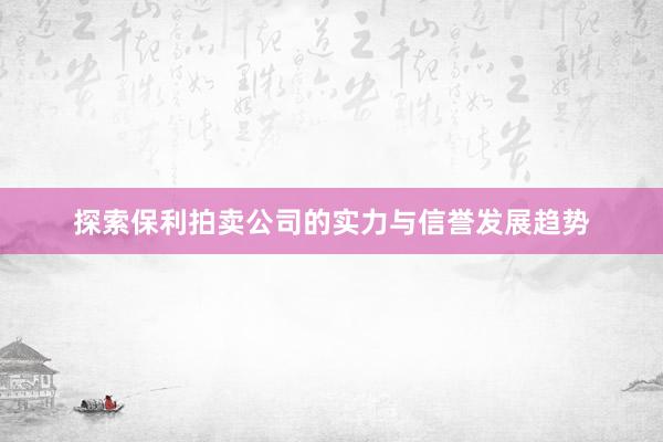 探索保利拍卖公司的实力与信誉发展趋势